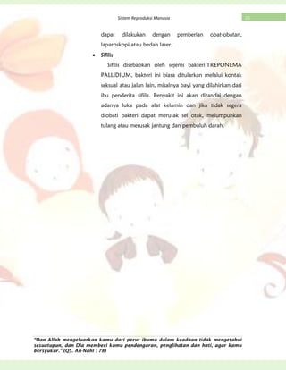 “Dan Allah mengeluarkan kamu dari perut ibumu dalam keadaan tidak mengetahui
sesuatupun, dan Dia memberi kamu pendengaran, penglihatan dan hati, agar kamu
bersyukur.” (QS. An-Nahl : 78)
25Sistem Reproduksi Manusia
dapat dilakukan dengan pemberian obat-obatan,
laparoskopi atau bedah laser.
Sifilis
Sifilis disebabkan oleh sejenis bakteri TREPONEMA
PALLIDIUM, bakteri ini biasa ditularkan melalui kontak
seksual atau jalan lain, misalnya bayi yang dilahirkan dari
ibu penderita sifilis. Penyakit ini akan ditandai dengan
adanya luka pada alat kelamin dan jika tidak segera
diobati bakteri dapat merusak sel otak, melumpuhkan
tulang atau merusak jantung dan pembuluh darah.
 