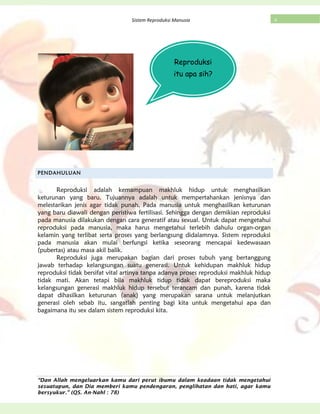 “Dan Allah mengeluarkan kamu dari perut ibumu dalam keadaan tidak mengetahui
sesuatupun, dan Dia memberi kamu pendengaran, penglihatan dan hati, agar kamu
bersyukur.” (QS. An-Nahl : 78)
4Sistem Reproduksi Manusia
PENDAHULUAN
Reproduksi adalah kemampuan makhluk hidup untuk menghasilkan
keturunan yang baru. Tujuannya adalah untuk mempertahankan jenisnya dan
melestarikan jenis agar tidak punah. Pada manusia untuk menghasilkan keturunan
yang baru diawali dengan peristiwa fertilisasi. Sehingga dengan demikian reproduksi
pada manusia dilakukan dengan cara generatif atau sexual. Untuk dapat mengetahui
reproduksi pada manusia, maka harus mengetahui terlebih dahulu organ-organ
kelamin yang terlibat serta proses yang berlangsung didalamnya. Sistem reproduksi
pada manusia akan mulai berfungsi ketika seseorang mencapai kedewasaan
(pubertas) atau masa akil balik.
Reproduksi juga merupakan bagian dari proses tubuh yang bertanggung
jawab terhadap kelangsungan suatu generasi. Untuk kehidupan makhluk hidup
reproduksi tidak bersifat vital artinya tanpa adanya proses reproduksi makhluk hidup
tidak mati. Akan tetapi bila makhluk tidup tidak dapat bereproduksi maka
kelangsungan generasi makhluk hidup tersebut terancam dan punah, karena tidak
dapat dihasilkan keturunan (anak) yang merupakan sarana untuk melanjutkan
generasi oleh sebab itu, sangatlah penting bagi kita untuk mengetahui apa dan
bagaimana itu sex dalam sistem reproduksi kita.
Reproduksi
itu apa sih?
 