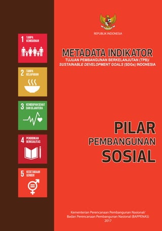 REPUBLIK INDONESIA
Kementerian Perencanaan Pembangunan Nasional/
Badan Perencanaan Pembangunan Nasional (BAPPENAS)
2017
METADATA INDIKATORTUJUAN PEMBANGUNAN BERKELANJUTAN (TPB)/
SUSTAINABLE DEVELOPMENT GOALS (SDGs) INDONESIA
PILAR
PEMBANGUNAN
SOSIAL
 