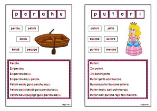 cikgu mia® cikgu mia®
Puteri.
Ini puteri.
Ini puteri jelita.
Puteri jelita ada busana.
Busana puteri busana sutera.
Puteri mahu cari putera raja.
Puteri cari putera raja tepi menara .
puteri jelita
busana sutera
u t e r
Perahu.
Ini perahu.
Ini perahu kayu.
Ini perahu kayu petani.
Petani selalu guna perahu kayu.
Petani bawa keladi guna perahu kayu.
Petani bawa pegaga guna perahu kayu.
p e r a
perahu petani
h i
u p
selalu
keladi pegaga putera menara
 