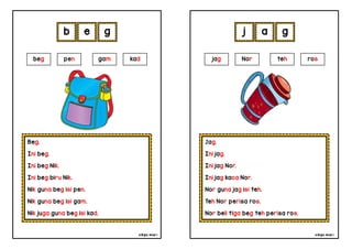 cikgu mia® cikgu mia®
Jag.
Ini jag.
Ini jag Nor.
Ini jag kaca Nor.
Nor guna jag isi teh.
Teh Nor perisa ros.
Nor beli tiga beg teh perisa ros.
jag Nor teh ros
j a g
Beg.
Ini beg.
Ini beg Nik.
Ini beg biru Nik.
Nik guna beg isi pen.
Nik guna beg isi gam.
Nik juga guna beg isi kad.
b e g
beg pen gam kad
 
