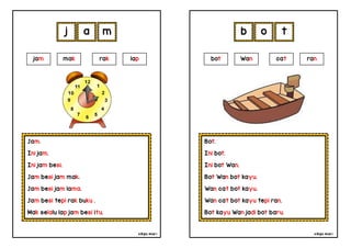 cikgu mia® cikgu mia®
Bot.
Ini bot.
Ini bot Wan.
Bot Wan bot kayu.
Wan cat bot kayu.
Wan cat bot kayu tepi ran.
Bot kayu Wan jadi bot baru.
bot Wan cat ran
b o t
Jam.
Ini jam.
Ini jam besi.
Jam besi jam mak.
Jam besi jam lama.
Jam besi tepi rak buku .
Mak selalu lap jam besi itu.
j a m
jam mak rak lap
 