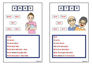 cikgu mia® cikgu mia®
Atuk.
Ini atuk.
Ini atuk Iwan.
Tepi atuk ada opah.
Atuk Iwan ada uban.
Opah Iwan juga ada uban.
Opah selalu urut atuk Iwan.
atuk Iwan
opah
a t u k
Emak.
Ini emak.
Ini emak saya.
Emak asuh adik.
Emak asuh adik elok - elok.
Emak selalu usap pipi adik.
Emak usap ubun - ubun adik.
e m a k
uban urut
emak asuh
elok
usap ubun
 