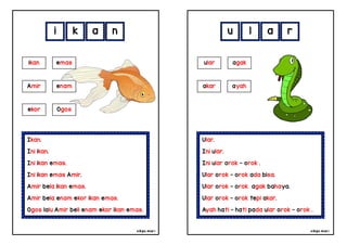 cikgu mia® cikgu mia®
Ular.
Ini ular.
Ini ular orok - orok .
Ular orok - orok ada bisa.
Ular orok - orok agak bahaya.
Ular orok - orok tepi akar.
Ayah hati - hati pada ular orok - orok .
ular agak
akar ayah
u l a r
Ikan.
Ini ikan.
Ini ikan emas.
Ini ikan emas Amir.
Amir bela ikan emas.
Amir bela enam ekor ikan emas.
Ogos lalu Amir beli enam ekor ikan emas.
i k a n
ikan emas
Amir enam
ekor Ogos
 