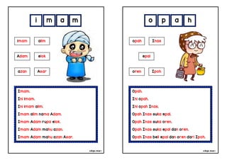 cikgu mia® cikgu mia®
Opah.
Ini opah.
Ini opah Inas.
Opah Inas suka epal.
Opah Inas suka oren.
Opah Inas suka epal dan oren.
Opah Inas beli epal dan oren dari Ipoh.
opah Inas
epal
o p a h
Imam.
Ini imam.
Ini imam alim.
Imam alim nama Adam.
Imam Adam rupa elok.
Imam Adam mahu azan.
Imam Adam mahu azan Asar.
i m a m
oren Ipoh
imam alim
Adam elok
azan Asar
 