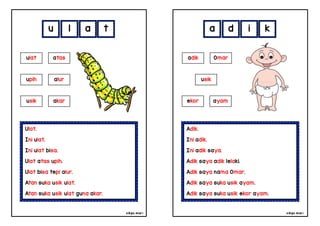 cikgu mia® cikgu mia®
Adik.
Ini adik.
Ini adik saya.
Adik saya adik lelaki.
Adik saya nama Omar.
Adik saya suka usik ayam.
Adik saya suka usik ekor ayam.
adik Omar
usik
a d i k
Ulat.
Ini ulat.
Ini ulat bisa.
Ulat atas upih.
Ulat bisa tepi alur.
Atan suka usik ulat.
Atan suka usik ulat guna akar.
u l a t
ekor ayam
ulat atas
upih alur
usik akar
 