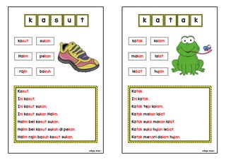 cikgu mia® cikgu mia®
Katak.
Ini katak.
Katak tepi kolam.
Katak makan lalat.
Katak suka makan lalat.
Katak suka hujan lebat.
Katak menari dalam hujan.
katak kolam
makan lalat
k a t a
Kasut.
Ini kasut.
Ini kasut sukan.
Ini kasut sukan Halim.
Halim beli kasut sukan.
Halim beli kasut sukan di pekan.
Halim rajin basuh kasut sukan.
k a s u
lebat hujan
kasut sukan
Halim pekan
rajin basuh
t k
 