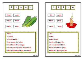 cikgu mia® cikgu mia®
Lilin.
Ini lilin.
Ini lilin nenek.
Nenek selalu guna lilin.
Lilin nenek ada di dapur.
Nenek guna ketika gelap.
Rumah jadi cerah guna lilin.
lilin nenek
dapur gelap
l i l i
Timun.
Ini timun.
Ini timun segar.
Timun segar dari kebun.
Kamal tanam timun segar.
Kamal bubuh baja pada pokok timun.
Pokok timun hidup segar dan subur.
t i m u
cerah rumah
timun segar
kebun tanam
pokok subur
n n
 