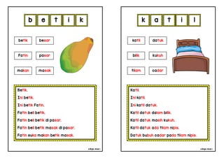 cikgu mia® cikgu mia®
Katil.
Ini katil.
Ini katil datuk.
Katil datuk dalam bilik.
Katil datuk masih kukuh.
Katil datuk ada tilam nipis.
Datuk bubuh cadar pada tilam nipis.
katil datuk
bilik kukuh
k a t i
Betik.
Ini betik.
Ini betik Fatin.
Fatin beli betik.
Fatin beli betik di pasar.
Fatin beli betik masak di pasar.
Fatin suka makan betik masak.
b e t i
tilam cadar
betik besar
Fatin pasar
makan masak
k l
 