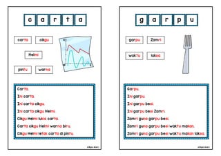 cikgu mia® cikgu mia®
Garpu.
Ini garpu.
Ini garpu besi.
Ini garpu besi Zamri.
Zamri guna garpu besi.
Zamri guna garpu besi waktu makan.
Zamri guna garpu besi waktu makan laksa.
garpu Zamri
g a r p
Carta.
Ini carta.
Ini carta cikgu.
Ini carta cikgu Helmi.
Cikgu Helmi lukis carta.
Carta cikgu Helmi warna biru.
Cikgu Helmi letak carta di pintu.
c a r t
waktu laksa
carta cikgu
Helmi
pintu warna
a u
 