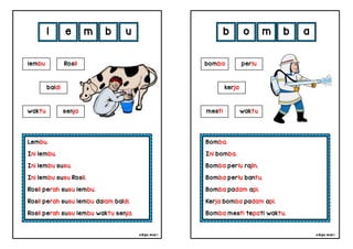 cikgu mia® cikgu mia®
Bomba.
Ini bomba.
Bomba perlu rajin.
Bomba perlu bantu.
Bomba padam api.
Kerja bomba padam api.
Bomba mesti tepati waktu.
bomba perlu
kerja
b o m b
Lembu.
Ini lembu.
Ini lembu susu.
Ini lembu susu Rosli.
Rosli perah susu lembu.
Rosli perah susu lembu dalam baldi.
Rosli perah susu lembu waktu senja.
l e m b
mesti waktu
lembu Rosli
baldi
waktu senja
u a
 