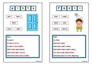 cikgu mia® cikgu mia®
Fazli.
Ini Fazli.
Fazli baru balik.
Fazli balik waktu senja.
Fazli balik mandi waktu senja.
Ibu marah dan denda Fazli.
Fazli janji pada ibu tidak degil lagi.
Fazli waktu
senja
F a z l
Pintu.
Ini pintu.
Ini pintu rumah.
Ini pintu rumah Salmi.
Salmi mahu pergi kerja.
Salmi kunci pintu rumah.
Salmi letak kunci bawah baldi.
p i n t
mandi denda
pintu Salmi
kerja
kunci baldi
u i
janji
 