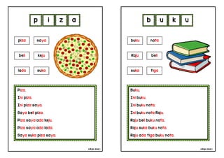 cikgu mia® cikgu mia®
Buku.
Ini buku.
Ini buku nota.
Ini buku nota Raju.
Raju beli buku nota.
Raju suka buku nota.
Raju ada tiga buku nota.
buku nota
Raju beli
b u k u
Piza.
Ini piza.
Ini piza saya.
Saya beli piza.
Piza saya ada keju.
Piza saya ada lada.
Saya suka piza saya.
p i z a
suka tiga
piza saya
beli keju
lada suka
 