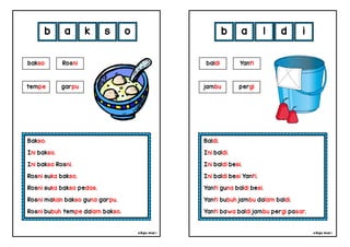 cikgu mia® cikgu mia®
Baldi.
Ini baldi.
Ini baldi besi.
Ini baldi besi Yanti.
Yanti guna baldi besi.
Yanti bubuh jambu dalam baldi.
Yanti bawa baldi jambu pergi pasar.
baldi Yanti
b a l d
Bakso.
Ini bakso.
Ini bakso Rosni.
Rosni suka bakso.
Rosni suka bakso pedas.
Rosni makan bakso guna garpu.
Rosni bubuh tempe dalam bakso.
b a k s
jambu pergi
bakso Rosni
tempe garpu
o i
 