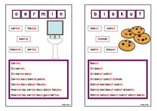 cikgu mia® cikgu mia®
Biskut.
Ini biskut.
Ini biskut coklat.
Ini biskut coklat Salmah.
Salmah beli biskut coklat.
Salmah beli biskut coklat di kantin.
Salmah simpan biskut coklat dalam bekas.
biskut coklat
Salmah
i s k u
Cermin.
Ini cermin.
Ini cermin kaca.
Cermin kaca bentuk petak.
Cermin kaca dalam tandas.
Hasmah lap cermin kaca dalam tandas.
Hasmah lap cermin kaca guna kertas.
c e r m
kantin simpan
cermin tandas
bentuk
Hasmah kertas
i t
n b
 