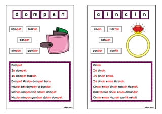 cikgu mia® cikgu mia®
Cincin.
Ini cincin.
Ini cincin emas.
Ini cincin emas Hazrah.
Cincin emas cincin kahwin Hazrah.
Hazrah beli cincin emas di bandar.
Cincin emas Hazrah cantik sekali.
cincin Hazrah
kahwin
i n c i
Dompet.
Ini dompet.
Ini dompet Mazlan.
Dompet Mazlan dompet baru.
Mazlan beli dompet di bandar.
Mazlan simpan kad dalam dompet.
Mazlan simpan gambar dalam dompet.
d o m p
bandar cantik
dompet Mazlan
bandar
simpan gambar
e n
t c
 