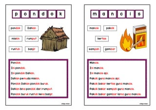 cikgu mia® cikgu mia®
Mancis.
Ini mancis.
Ini mancis api.
Pakcik guna mancis api.
Pakcik bakar kertas guna mancis.
Pakcik bakar sampah guna mancis.
Pakcik bakar gambar lama guna mancis.
mancis pakcik
kertas
a n c i
Pondok.
Ini pondok.
Ini pondok Dahlan.
Dahlan pemuda miskin.
Pondok Dahlan pondok buruk.
Dahlan bina pondok dari rumput.
Pondok buruk runtuh kena banjir.
p o n d
sampah gambar
pondok Dahlan
miskin rumput
runtuh banjir
o s
k m
 