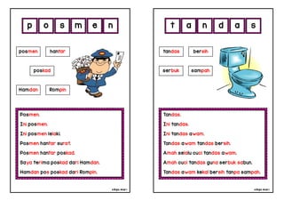 cikgu mia® cikgu mia®
Tandas.
Ini tandas.
Ini tandas awam.
Tandas awam tandas bersih.
Amah selalu cuci tandas awam.
Amah cuci tandas guna serbuk sabun.
Tandas awam kekal bersih tanpa sampah.
tandas bersih
serbuk sampah
a n d a
Posmen.
Ini posmen.
Ini posmen lelaki.
Posmen hantar surat.
Posmen hantar poskad.
Saya terima poskad dari Hamdan.
Hamdan pos poskad dari Rompin.
p o s m
posmen hantar
poskad
Hamdan Rompin
e s
n t
 
