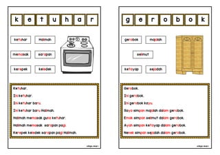 cikgu mia® cikgu mia®
Gerobok.
Ini gerobok.
Ini gerobok kayu.
Saya simpan majalah dalam gerobok.
Emak simpan selimut dalam gerobok.
Ayah simpan ketayap dalam gerobok.
Nenek simpan sejadah dalam gerobok.
gerobok majalah
selimut
r o b o
Ketuhar.
Ini ketuhar.
Ini ketuhar baru.
Ini ketuhar baru Halimah.
Halimah memasak guna ketuhar.
Halimah memasak sarapan pagi.
Kerepek keledek sarapan pagi Halimah.
e t u h
ketuhar Halimah
kerepek keledek
a k
r e
memasak sarapan
k g
ketayap sejadah
 
