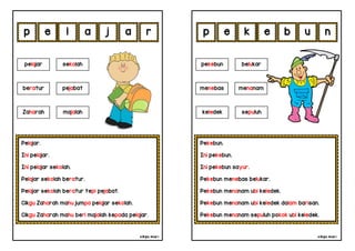 cikgu mia® cikgu mia®
Pekebun.
Ini pekebun.
Ini pekebun sayur.
Pekebun menebas belukar.
Pekebun menanam ubi keledek.
Pekebun menanam ubi keledek dalam barisan.
Pekebun menanam sepuluh pokok ubi keledek.
pekebun belukar
menebas menanam
k e b u
Pelajar.
Ini pelajar.
Ini pelajar sekolah.
Pelajar sekolah beratur.
Pelajar sekolah beratur tepi pejabat.
Cikgu Zaharah mahu jumpa pelajar sekolah.
Cikgu Zaharah mahu beri majalah kepada pelajar.
e l a j
pelajar sekolah
Zaharah majalah
a n
r e
beratur pejabat
p p
keledek sepuluh
 