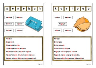 cikgu mia® cikgu mia®
Karipap.
Ini karipap.
Ini karipap ubi.
Ini karipap ubi keledek.
Rogayah beli karipap ubi keledek.
Rogayah makan karipap ubi keledek.
Selepas makan, Rogayah pergi ke sekolah.
karipap keledek
Rogayah
r i p a
Penebuk.
Ini penebuk.
Ini penebuk kertas.
Ini penebuk kertas Mahanor.
Mahanor menebuk dokumen pejabat.
Mahanor simpan dokumen dalam kabinet.
Mahanor simpan dokumen supaya selamat.
e n e b
penebuk Mahanor
kabinet selamat
u p
k a
dokumen pejabat
p k
selepas sekolah
 