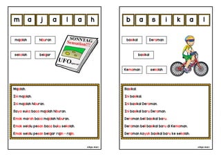 cikgu mia® cikgu mia®
Basikal.
Ini basikal.
Ini basikal Deraman.
Ini basikal baru Deraman.
Deraman beli basikal baru.
Deraman beli basikal baru di Kemaman.
Deraman kayuh basikal baru ke sekolah.
basikal Deraman
basikal
s i k a
Majalah.
Ini majalah.
Ini majalah hiburan.
Saya suka baca majalah hiburan.
Emak marah baca majalah hiburan.
Emak selalu pesan baca buku sekolah.
Emak selalu pesan belajar rajin - rajin.
a j a l
majalah hiburan
a l
h a
sekolah belajar
m b
Kemaman sekolah
 