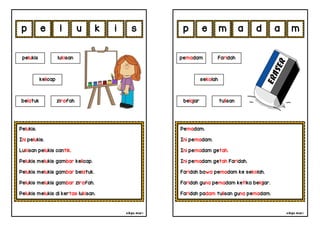 cikgu mia® cikgu mia®
Pemadam.
Ini pemadam.
Ini pemadam getah.
Ini pemadam getah Faridah.
Faridah bawa pemadam ke sekolah.
Faridah guna pemadam ketika belajar.
Faridah padam tulisan guna pemadam.
pemadam Faridah
sekolah
m a d a
Pelukis.
Ini pelukis.
Lukisan pelukis cantik.
Pelukis melukis gambar kelicap.
Pelukis melukis gambar belatuk.
Pelukis melukis gambar zirafah.
Pelukis melukis di kertas lukisan.
e l u k
pelukis lukisan
belatuk zirafah
i m
s e
kelicap
p p
belajar tulisan
 