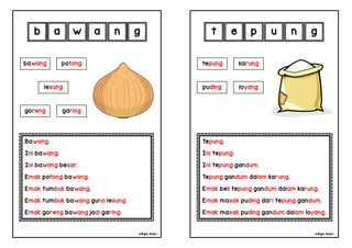 cikgu mia® cikgu mia®
Tepung.
Ini tepung.
Ini tepung gandum.
Tepung gandum dalam karung.
Emak beli tepung gandum dalam karung.
Emak masak puding dari tepung gandum.
Emak masak puding gandum dalam loyang.
tepung karung
puding loyang
e p u n
Bawang.
Ini bawang.
Ini bawang besar.
Emak potong bawang.
Emak tumbuk bawang.
Emak tumbuk bawang guna lesung.
Emak goreng bawang jadi garing.
b a w a
bawang potong
goreng garing
n g
g t
lesung
 