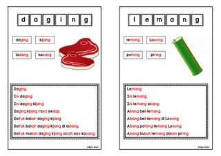 cikgu mia® cikgu mia®
Lemang.
Ini lemang.
Ini lemang abang.
Abang beli lemang.
Abang beli lemang di Losong.
Abang potong lemang Losong.
Abang bubuh lemang dalam piring.
lemang Losong
potong piring
e m a n
Daging.
Ini daging.
Ini daging kijang.
Daging kijang rasa sedap.
Datuk bakar daging kijang.
Datuk bakar daging kijang di ladang.
Datuk makan daging kijang cicah sos kacang.
d a g i
daging kijang
n g
g l
ladang kacang
 