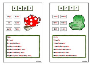 cikgu mia® cikgu mia®
Sofa.
Ini sofa.
Ini sofa mama.
Ini sofa lama mama.
Mama mahu sofa baru.
Mama beli sofa baru.
Mama suka hati ada sofa baru.
sofa mama
lama mahu
s o f a
Kopi.
Ini kopi.
Ini kopi Haji Nawi.
Haji Nawi suka kopi.
Haji Nawi suka kopi susu.
Haji Nawi beli kopi susu.
Haji Nawi guna teko isi kopi susu.
k o p i
beli baru
kopi susu
beli suka
guna teko
 