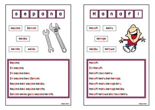 cikgu mia® cikgu mia®
Hanafi.
Ini Hanafi.
Hanafi rasa keliru.
Hanafi keliru beli kemeja.
Hanafi mahu kemeja biru.
Hanafi mahu kemeja kelabu.
Hanafi ketawa bila rasa keliru.
Hanafi keliru
kemeja
a n a f
Sepana.
Ini sepana.
Ini sepana besi.
Ini sepana besi Zamani.
Sepana besi sepana kelabu.
Sepana besi sepana kereta.
Zamani selalu guna sepana kereta.
s e p a
sepana Zamani
n i
a H
kelabu
kereta selalu kelabu ketawa
 