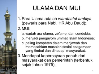 ULAMA DAN MUI
1. Para Ulama adalah waratsatul ambiya
(pewaris para Nabi, HR Abu Daud);
2. MUI:
a. wadah ara ulama, zu’ama, dan cendekia;
b. menjadi pengayom ummat Islam Indonesia;
c. paling kompeten dalam menjawab dan
memecahkan masalah sosial keagamaan
yang timbul dan dihadapi masyarakat.

3. Mendapat kepercayaan penuh dari
masyarakat dan pemerintah (terbentuk
sejak tahun 1975).
3

 