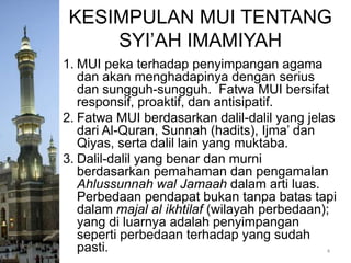 KESIMPULAN MUI TENTANG
SYI’AH IMAMIYAH
1. MUI peka terhadap penyimpangan agama
dan akan menghadapinya dengan serius
dan sungguh-sungguh. Fatwa MUI bersifat
responsif, proaktif, dan antisipatif.
2. Fatwa MUI berdasarkan dalil-dalil yang jelas
dari Al-Quran, Sunnah (hadits), Ijma’ dan
Qiyas, serta dalil lain yang muktaba.
3. Dalil-dalil yang benar dan murni
berdasarkan pemahaman dan pengamalan
Ahlussunnah wal Jamaah dalam arti luas.
Perbedaan pendapat bukan tanpa batas tapi
dalam majal al ikhtilaf (wilayah perbedaan);
yang di luarnya adalah penyimpangan
seperti perbedaan terhadap yang sudah
pasti.
4

 