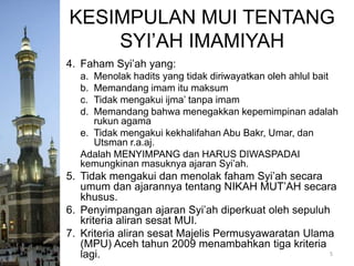 KESIMPULAN MUI TENTANG
SYI’AH IMAMIYAH
4. Faham Syi’ah yang:
a.
b.
c.
d.

Menolak hadits yang tidak diriwayatkan oleh ahlul bait
Memandang imam itu maksum
Tidak mengakui ijma’ tanpa imam
Memandang bahwa menegakkan kepemimpinan adalah
rukun agama
e. Tidak mengakui kekhalifahan Abu Bakr, Umar, dan
Utsman r.a.aj.
Adalah MENYIMPANG dan HARUS DIWASPADAI
kemungkinan masuknya ajaran Syi’ah.

5. Tidak mengakui dan menolak faham Syi’ah secara
umum dan ajarannya tentang NIKAH MUT’AH secara
khusus.
6. Penyimpangan ajaran Syi’ah diperkuat oleh sepuluh
kriteria aliran sesat MUI.
7. Kriteria aliran sesat Majelis Permusyawaratan Ulama
(MPU) Aceh tahun 2009 menambahkan tiga kriteria
5
lagi.

 