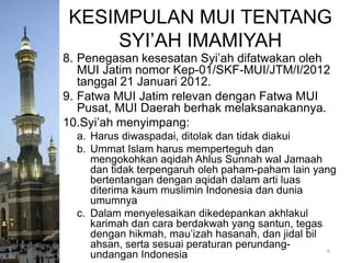 KESIMPULAN MUI TENTANG
SYI’AH IMAMIYAH
8. Penegasan kesesatan Syi’ah difatwakan oleh
MUI Jatim nomor Kep-01/SKF-MUI/JTM/I/2012
tanggal 21 Januari 2012.
9. Fatwa MUI Jatim relevan dengan Fatwa MUI
Pusat, MUI Daerah berhak melaksanakannya.
10.Syi’ah menyimpang:
a. Harus diwaspadai, ditolak dan tidak diakui
b. Ummat Islam harus memperteguh dan
mengokohkan aqidah Ahlus Sunnah wal Jamaah
dan tidak terpengaruh oleh paham-paham lain yang
bertentangan dengan aqidah dalam arti luas
diterima kaum muslimin Indonesia dan dunia
umumnya
c. Dalam menyelesaikan dikedepankan akhlakul
karimah dan cara berdakwah yang santun, tegas
dengan hikmah, mau’izah hasanah, dan jidal bil
ahsan, serta sesuai peraturan perundang6
undangan Indonesia

 