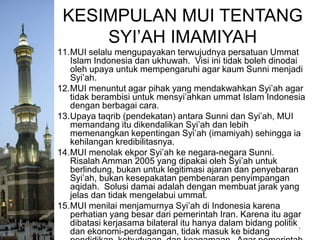 KESIMPULAN MUI TENTANG
SYI’AH IMAMIYAH
11.MUI selalu mengupayakan terwujudnya persatuan Ummat
Islam Indonesia dan ukhuwah. Visi ini tidak boleh dinodai
oleh upaya untuk mempengaruhi agar kaum Sunni menjadi
Syi’ah.
12.MUI menuntut agar pihak yang mendakwahkan Syi’ah agar
tidak berambisi untuk mensyi’ahkan ummat Islam Indonesia
dengan berbagai cara.
13.Upaya taqrib (pendekatan) antara Sunni dan Syi’ah, MUI
memandang itu dikendalikan Syi’ah dan lebih
memenangkan kepentingan Syi’ah (imamiyah) sehingga ia
kehilangan kredibilitasnya.
14.MUI menolak ekpor Syi’ah ke negara-negara Sunni.
Risalah Amman 2005 yang dipakai oleh Syi’ah untuk
berlindung, bukan untuk legitimasi ajaran dan penyebaran
Syi’ah, bukan kesepakatan pembenaran penyimpangan
aqidah. Solusi damai adalah dengan membuat jarak yang
jelas dan tidak mengelabui ummat.
15.MUI menilai menjamurnya Syi’ah di Indonesia karena
perhatian yang besar dari pemerintah Iran. Karena itu agar
dibatasi kerjasama bilateral itu hanya dalam bidang politik
7
dan ekonomi-perdagangan, tidak masuk ke bidang

 