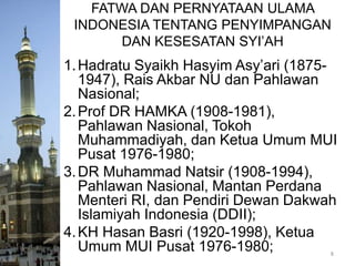 FATWA DAN PERNYATAAN ULAMA
INDONESIA TENTANG PENYIMPANGAN
DAN KESESATAN SYI’AH

1. Hadratu Syaikh Hasyim Asy’ari (18751947), Rais Akbar NU dan Pahlawan
Nasional;
2. Prof DR HAMKA (1908-1981),
Pahlawan Nasional, Tokoh
Muhammadiyah, dan Ketua Umum MUI
Pusat 1976-1980;
3. DR Muhammad Natsir (1908-1994),
Pahlawan Nasional, Mantan Perdana
Menteri RI, dan Pendiri Dewan Dakwah
Islamiyah Indonesia (DDII);
4. KH Hasan Basri (1920-1998), Ketua
Umum MUI Pusat 1976-1980;
8

 