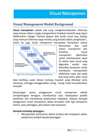 Visual Manajemen
Visual Management Modul Background
Visual manajemen adalah alat yang mengkomunikasikan informasi
yang relevan dalam rangka mengarahkan tindakan korektif yang dapat
didefinisikan sebagai “bentuk apapun dari tanda visual atau display
yang memuat informasi bagi mereka yang berada dalam penglihatan”,
selain itu juga visual manajemen merupakan komponen utama
komunikasi
dua
arah
antara manajemen dan
frontline.
Visual
manajemen
diperlukan
untuk membiasakan rapat
di sekitar data visual yang
digambar sendiri atau
dihasilkan komputer untuk
membantu memperbaiki
efektivitas rapat dan pada
Figure 26. Komunikasi Visual Manajemen
saat yang sama, data visual
data berfokus pada diskusi tentang masalah yang dihadapi serta
solusinya, sehingga menggerakkan orang - orang untuk menyelesaikan
masalah.
Keuntungan utama penggunaan visual manajemen adalah
menghilangkan kerugian, memfasilitasi atau melanjutkan praktik
perbaikan dan mendukung pelaksanaan kebijakan. Adapun dampak
penggunaan visual manajemen dapat dirasakan oleh tiga komponen
utama, yaitu pelanggan, perusahaan dan karyawan.
Dampak terhadap pelanggan :
• Memperbaiki konsistensi dalam kualitas dan ketepatan waktu
pengiriman produk kepada pelanggan.

13 | O P I s h a r e

 