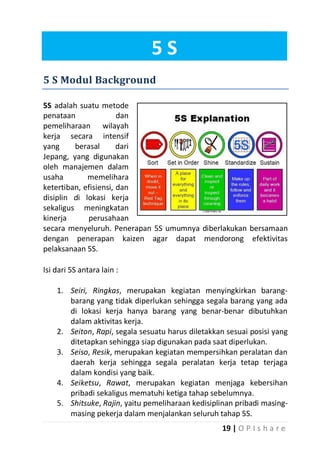 5S
5 S Modul Background
5S adalah suatu metode
penataan
dan
pemeliharaan wilayah
kerja secara intensif
yang
berasal
dari
Jepang, yang digunakan
oleh manajemen dalam
usaha
memelihara
ketertiban, efisiensi, dan
disiplin di lokasi kerja
sekaligus meningkatan
kinerja
perusahaan
secara menyeluruh. Penerapan 5S umumnya diberlakukan bersamaan
dengan penerapan kaizen agar dapat mendorong efektivitas
pelaksanaan 5S.
Isi dari 5S antara lain :
1. Seiri, Ringkas, merupakan kegiatan menyingkirkan barangbarang yang tidak diperlukan sehingga segala barang yang ada
di lokasi kerja hanya barang yang benar-benar dibutuhkan
dalam aktivitas kerja.
2. Seiton, Rapi, segala sesuatu harus diletakkan sesuai posisi yang
ditetapkan sehingga siap digunakan pada saat diperlukan.
3. Seiso, Resik, merupakan kegiatan mempersihkan peralatan dan
daerah kerja sehingga segala peralatan kerja tetap terjaga
dalam kondisi yang baik.
4. Seiketsu, Rawat, merupakan kegiatan menjaga kebersihan
pribadi sekaligus mematuhi ketiga tahap sebelumnya.
5. Shitsuke, Rajin, yaitu pemeliharaan kedisiplinan pribadi masingmasing pekerja dalam menjalankan seluruh tahap 5S.
19 | O P I s h a r e

 