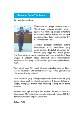 Remarks From The Leader
By : Najahul Imtihan

Diberi amanah sebagai penerus program

OPI di Area Jaringan Gambir, seluruh
jajaran PLN Menteng merasa tertantang
untuk membuktikan bahwa unit ini layak
menjadi pelopor dalam implementasi OPI
di Direktorat Jawa Bali.

Meskipun berbagai tantangan datang
menghampiri dan keterbatasan yang
masih dimiliki, berbekal semangat dan
motivasi yang tinggi dari seluruh jajaran
PLN Area Menteng (yang notabene unit yang masih bayi, lahir
tanggal 1 Oktober 2010), bertekad untuk mensukseskan
pelaksanaan OPI, yang diyakini adalah “jalan menuju kesuksesan
PLN”.
Tools demi tools OPI mulai diimplementasikan dan meskipun
saat ini hasilnya belum terlihat “besar” tapi semua yakin bahwa
“We are on The right Track”.
Salah satu tools yang sedang diimplementasikan adalah 5S, yang
untuk tahap awal ini diimplementasikan di Kantor Pelayanan
Grogol, mengingat Kantor Area Menteng sedang dalam tahap
renovasi.
Harapan kami, api semangat dan motivasi ber-OPI ria diseluruh
jajaran Area Menteng dapat menular keseluruh jajaran PLN DKI
dan seluruh insan PLN pada umumnya

Salam OPI

 