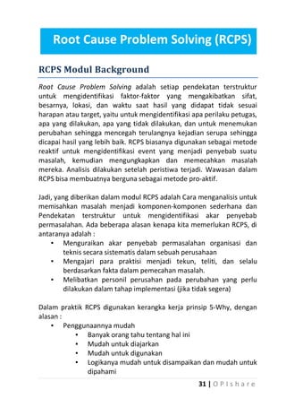 Root Cause Problem Solving (RCPS)
RCPS Modul Background
Root Cause Problem Solving adalah setiap pendekatan terstruktur
untuk mengidentifikasi faktor-faktor yang mengakibatkan sifat,
besarnya, lokasi, dan waktu saat hasil yang didapat tidak sesuai
harapan atau target, yaitu untuk mengidentifikasi apa perilaku petugas,
apa yang dilakukan, apa yang tidak dilakukan, dan untuk menemukan
perubahan sehingga mencegah terulangnya kejadian serupa sehingga
dicapai hasil yang lebih baik. RCPS biasanya digunakan sebagai metode
reaktif untuk mengidentifikasi event yang menjadi penyebab suatu
masalah, kemudian mengungkapkan dan memecahkan masalah
mereka. Analisis dilakukan setelah peristiwa terjadi. Wawasan dalam
RCPS bisa membuatnya berguna sebagai metode pro-aktif.
Jadi, yang diberikan dalam modul RCPS adalah Cara menganalisis untuk
memisahkan masalah menjadi komponen-komponen sederhana dan
Pendekatan terstruktur untuk mengidentifikasi akar penyebab
permasalahan. Ada beberapa alasan kenapa kita memerlukan RCPS, di
antaranya adalah :
▪ Menguraikan akar penyebab permasalahan organisasi dan
teknis secara sistematis dalam sebuah perusahaan
▪ Mengajari para praktisi menjadi tekun, teliti, dan selalu
berdasarkan fakta dalam pemecahan masalah.
▪ Melibatkan personil perusahan pada perubahan yang perlu
dilakukan dalam tahap implementasi (jika tidak segera)
Dalam praktik RCPS digunakan kerangka kerja prinsip 5-Why, dengan
alasan :
▪ Penggunaannya mudah
▪ Banyak orang tahu tentang hal ini
▪ Mudah untuk diajarkan
▪ Mudah untuk digunakan
▪ Logikanya mudah untuk disampaikan dan mudah untuk
dipahami
31 | O P I s h a r e

 