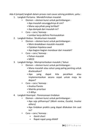 Ada 4 (empat) langkah dalam proses root cause solving problem, yaitu :
1. Langkah Pertama : Mendefinisikan masalah
▪ Elemen – elemen kunci untuk pertimbangan :
 Apa masalah sesungguhnya di sini?
 Mana saja pihak yang terlibat?
 Apa dampak dari masalah ini?
▪ Cara – cara / konsep :
 Lembar kerja definisi Permasalahan
2. Langkah Kedua : Strukturisasi masalah
▪ Elemen – elemen kunci untuk pertimbangan :
 Mem-breakdown masalah-masalah
 Ciptakan hipotesa awal
 Apa bagian-bagian mendasar dari masalah?
▪ Cara – cara / konsep :
 Pohon masalah
 MECE
3. Langkah Ketiga : Memprioritaskan masalah / Solusi
▪ Elemen – elemen kunci untuk pertimbangan :
 Mana masalah atau solusi yang paling penting untuk
diselesaikan?
 Apa
yang
dapat
kita
pecahkan
atau
implementasikan secara cepat untuk maju ke
depan?
▪ Cara – cara / konsep :
 Analisa Pareto
 Matriks prioritasi
 5-Whys
4. Langkah Keempat : Perencanaan tindakan
▪ Elemen – elemen kunci untuk pertimbangan :
 Apa saja pilihannya? (Work review, Escalat, Involve
others)
 Apa tindakan praktis yang dapat dilakukan tim saat
ini?
▪ Cara – cara / konsep :

Gantt chart

Rapat-rapat yang efektif
34 | O P I s h a r e

 