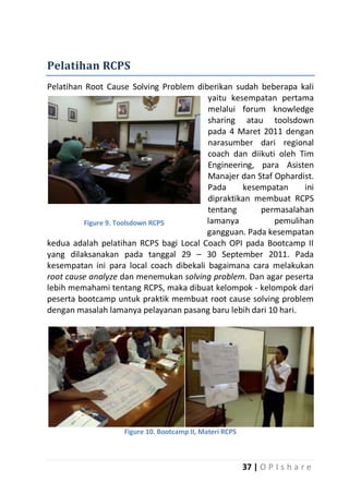 Pelatihan RCPS
Pelatihan Root Cause Solving Problem diberikan sudah beberapa kali
yaitu kesempatan pertama
melalui forum knowledge
sharing atau toolsdown
pada 4 Maret 2011 dengan
narasumber dari regional
coach dan diikuti oleh Tim
Engineering, para Asisten
Manajer dan Staf Ophardist.
Pada
kesempatan
ini
dipraktikan membuat RCPS
tentang
permasalahan
lamanya
pemulihan
Figure 9. Toolsdown RCPS
gangguan. Pada kesempatan
kedua adalah pelatihan RCPS bagi Local Coach OPI pada Bootcamp II
yang dilaksanakan pada tanggal 29 – 30 September 2011. Pada
kesempatan ini para local coach dibekali bagaimana cara melakukan
root cause analyze dan menemukan solving problem. Dan agar peserta
lebih memahami tentang RCPS, maka dibuat kelompok - kelompok dari
peserta bootcamp untuk praktik membuat root cause solving problem
dengan masalah lamanya pelayanan pasang baru lebih dari 10 hari.

Figure 10. Bootcamp II, Materi RCPS

37 | O P I s h a r e

 
