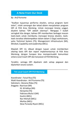A Note From Our Desk
By : Arif Purnomo
“Asalkan tujuannya performa ekselen, semua program kami
telen”, inilah semangat dan tekad dalam menjalankan program
OPI di PLN Area Menteng. Untuk mencapai kinerja unggul,
diyakini bahwa “OPI adalah Jalannya”. Mengapa ? Sudah
seringkali kita dengar, bahwa OPI memberikan berbagai macam
tools-tools untuk membantu mencapai kinerja ekselen, toolstools tersebut dikelompokkan dalam dalam 3 (tiga) workstream,
yaitu Technical System (TS), Management Infrastructure (MI),
Mindset, Capability and Leadership (MCL).
Majalah OPI ini, dibuat dengan tujuan untuk memberikan
sharing tools OPI dan report implementasinya di PLN Area
Menteng, dengan harapan bisa mempermudah komunikasi
antara Local Coach OPI dan karyawan di PLN Menteng.
Terakhir, semoga OPI dipahami oleh setiap pegawai dan
dijalankan secara sustain.
Tim Local Coach OPI PLN Menteng
Koordinator : Faisal Risa (TS)
Wakil Koordinator : Arif Purnomo (TS)
Sekretaris : Desiana Iflaka (TS)
Anggota : Nazrivan (MI)
IG. M Aditya (MI)
Herijanto (TS)
Febriana Mulia S (MI)
Guslini (MCL)
Nur Hikmah (MCL)
Muhlas (MCL)
Dewi Purwaty Riyani (MCL)

 