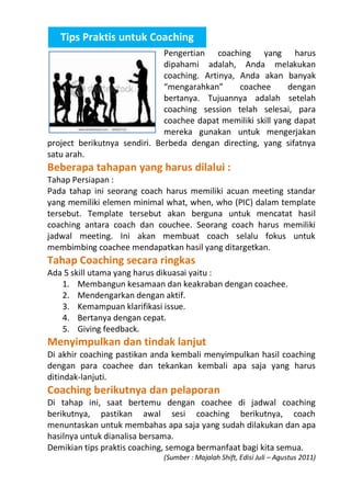 Tips Praktis untuk Coaching
Pengertian coaching yang harus
dipahami adalah, Anda melakukan
coaching. Artinya, Anda akan banyak
“mengarahkan”
coachee
dengan
bertanya. Tujuannya adalah setelah
coaching session telah selesai, para
coachee dapat memiliki skill yang dapat
mereka gunakan untuk mengerjakan
project berikutnya sendiri. Berbeda dengan directing, yang sifatnya
satu arah.

Beberapa tahapan yang harus dilalui :

Tahap Persiapan :
Pada tahap ini seorang coach harus memiliki acuan meeting standar
yang memiliki elemen minimal what, when, who (PIC) dalam template
tersebut. Template tersebut akan berguna untuk mencatat hasil
coaching antara coach dan couchee. Seorang coach harus memiliki
jadwal meeting. Ini akan membuat coach selalu fokus untuk
membimbing coachee mendapatkan hasil yang ditargetkan.

Tahap Coaching secara ringkas

Ada 5 skill utama yang harus dikuasai yaitu :
1. Membangun kesamaan dan keakraban dengan coachee.
2. Mendengarkan dengan aktif.
3. Kemampuan klarifikasi issue.
4. Bertanya dengan cepat.
5. Giving feedback.

Menyimpulkan dan tindak lanjut

Di akhir coaching pastikan anda kembali menyimpulkan hasil coaching
dengan para coachee dan tekankan kembali apa saja yang harus
ditindak-lanjuti.

Coaching berikutnya dan pelaporan

Di tahap ini, saat bertemu dengan coachee di jadwal coaching
berikutnya, pastikan awal sesi coaching berikutnya, coach
menuntaskan untuk membahas apa saja yang sudah dilakukan dan apa
hasilnya untuk dianalisa bersama.
Demikian tips praktis coaching, semoga bermanfaat bagi kita semua.
(Sumber : Majalah Shift, Edisi Juli – Agustus 2011)

 