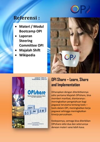 Referensi :
• Materi / Modul
Bootcamp OPI
• Laporan
Steering
Committee OPI
• Majalah Shift
• Wikipedia

OPI Share – Learn, Share
and Implementation
Diharapkan dengan diterbitkannya
edisi pertama Majalah OPIshare, bisa
memberi manfaat, diantaranya :
meningkatkan pengetahuan bagi
pegawai terutama tentang tools –
tools dalam OPI, meningkatkan kerja
pegawai sehingga meningkatkan
kinerja perusahaan.
Kedepannya, semoga bisa diterbikan
OPIshare edisi dua dan seterusnya
dengan materi yang lebih kaya.

 