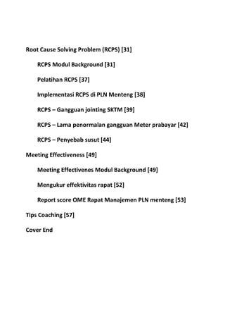 Root Cause Solving Problem (RCPS) [31]
RCPS Modul Background [31]
Pelatihan RCPS [37]
Implementasi RCPS di PLN Menteng [38]
RCPS – Gangguan jointing SKTM [39]
RCPS – Lama penormalan gangguan Meter prabayar [42]
RCPS – Penyebab susut [44]
Meeting Effectiveness [49]
Meeting Effectivenes Modul Background [49]
Mengukur effektivitas rapat [52]
Report score OME Rapat Manajemen PLN menteng [53]
Tips Coaching [57]
Cover End

 