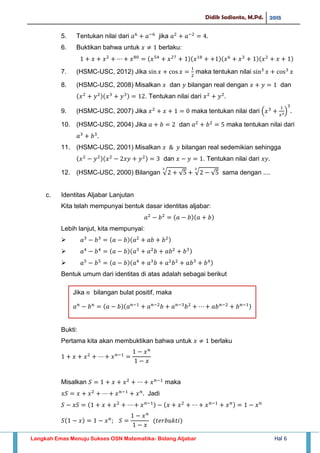 Didik Sadianto, M.Pd. 2015
Langkah Emas Menuju Sukses OSN Matematika- Bidang Aljabar Hal 6
5. Tentukan nilai dari jika
6. Buktikan bahwa untuk berlaku:
7. (HSMC-USC, 2012) Jika maka tentukan nilai
8. (HSMC-USC, 2008) Misalkan dan bilangan real dengan dan
. Tentukan nilai dari
9. (HSMC-USC, 2007) Jika maka tentukan nilai dari ( )
10. (HSMC-USC, 2004) Jika dan maka tentukan nilai dari
11. (HSMC-USC, 2001) Misalkan bilangan real sedemikian sehingga
dan . Tentukan nilai dari
12. (HSMC-USC, 2000) Bilangan √ √ √ √ sama dengan ....
c. Identitas Aljabar Lanjutan
Kita telah mempunyai bentuk dasar identitas aljabar:
Lebih lanjut, kita mempunyai:



Bentuk umum dari identitas di atas adalah sebagai berikut
Bukti:
Pertama kita akan membuktikan bahwa untuk berlaku
Misalkan maka
Jadi
𝑎 𝑛
𝑏 𝑛
𝑎 𝑏 𝑎 𝑛
𝑎 𝑛
𝑏 𝑎 𝑛
𝑏 𝑎𝑏 𝑛
𝑏 𝑛
Jika 𝑛 bilangan bulat positif, maka
 