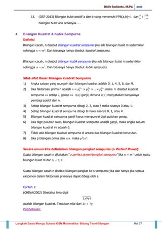 Didik Sadianto, M.Pd. 2015
Langkah Emas Menuju Sukses OSN Matematika- Bidang Teori Bilangan Hal 97
13. (OSP 2013) Bilangan bulat positif a dan b yang memenuhi FPB(a,b)=1 dan
bilangan bulat ada sebanyak ....
4. Bilangan Kuadrat & Kubik Sempurna
Definisi
Bilangan cacah, n disebut bilangan kuadrat sempurna jika ada bilangan bulat m sedemikian
sehingga Dan biasanya hanya disebut kuadrat sempurna.
Bilangan cacah, n disebut bilangan kubik sempurna jika ada bilangan bulat m sedemikian
sehingga .3
mn  Dan biasanya hanya disebut kubik sempurna.
Sifat-sifat Dasar Bilangan Kuadrat Sempurna
1) Angka satuan yang mungkin dari bilangan kuadrat adalah 0, 1, 4, 5, 6, dan 9.
2) Jika faktorisasi prima n adalah maka n disebut kuadrat
sempurna setiap genap ( ) ganjil, dimana ( ) menyatakan banyaknya
pembagi positif dari n.
3) Setiap bilangan kuadrat sempurna dibagi 2, 3, atau 4 maka sisanya 0 atau 1.
4) Setiap bilangan kuadrat sempurna dibagi 8 maka sisanya 0, 1, atau 4.
5) Bilangan kuadrat sempurna ganjil harus mempunyai digit puluhan genap.
6) Jika digit puluhan suatu bilangan kuadrat sempurna adalah ganjil, maka angka satuan
bilangan kuadrat ini adalah 6.
7) Tidak ada bilangan kuadrat sempurna di antara dua bilangan kuadrat berurutan.
8) Jika p bilangan prima dan | maka |
Secara umum kita definisikan bilangan pangkat sempurna (a Perfect Power):
Suatu bilangan cacah n dikatakan “a perfect power/pangkat sempurna” jika untuk suatu
bilangan bulat m dan s, .
Suatu bilangan cacah n disebut bilangan pangkat ke-s sempurna jika dan hanya jika semua
eksponen dalam faktorisasi primanya dapat dibagi oleh s.
Contoh 1:
(CHINA/2002) Diketahui lima digit
adalah bilangan kuadrat. Tentukan nilai dari
Pembahasan:
 