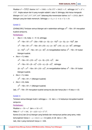 Didik Sadianto, M.Pd. 2015
Langkah Emas Menuju Sukses OSN Matematika- Bidang Teori Bilangan Hal 98
Misalkan Karena sehingga
Angka satuan dari A yang mungkin adalah 1 atau 9. Sehingga, kita hanya mengecek
bilangan Sekarang kita menemukan bahwa dan 4
bilangan yang lain tidak memenuhi. Sehingga
Contoh 2:
(CHINA/1991) Tentukan semua bilangan asli n sedemikian sehingga 91192
 nn merupakan
kuadrat sempurna.
Pembahasan:
 Jika n > 10, maka n – 9 >0, sehingga
,)10()9()10()9(100209119 2222
 nnnnnnnn dan
2222
)9()10()9()10(81189119  nnnnnnnn , sehingga
222
)9(9119)10(  nnnn , ini mengakibatkan bahwa 91192
 nn bukan
bilangan kuadrat.
 Jika n < 9, maka
,)10()9()10(9119 222
nnnnn  dan
,)9()10()9(9119 222
nnnnn  sehingga
222
)10(9119)9( nnnn  , ini mengakibatkan bahwa 91192
 nn bukan
bilangan kuadrat.
 Jika n = 9, maka
191192
 nn (Bilangan kuadrat)
 Jika n =10, maka
191192
 nn (Bilangan kuadrat)
Jadi, 91192
 nn merupakan kuadrat sempurna jika dan hanya jika n =9 atau n =10.
Contoh 3:
Tentukan semua bilangan bulat n sehingga dan keduanya merupakan kuadrat
sempurna
Pembahasan:
Misalkan dan .
Maka ( )( )
Karena (b-a) dan (b+a) bilangan yang berbeda dan mempunyai paritas yang sama, maka
kemungkinan hanya (yakni, b=26 dan a = 24).
Jadi, nilai n yang memenuhi hanya n = 626.
 